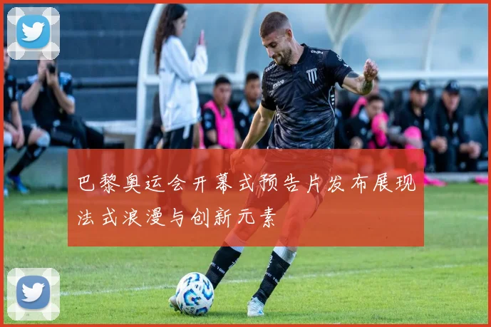 巴黎奥运会开幕式预告片发布展现法式浪漫与创新元素