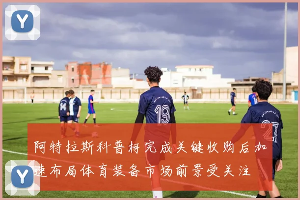阿特拉斯科普柯完成关键收购后加速布局体育装备市场前景受关注
