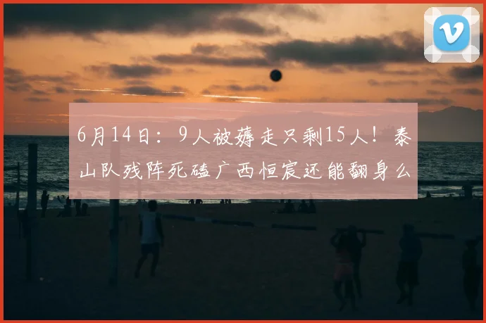 6月14日:9人被薅走只剩15人!泰山队残阵死磕广西恒宸还能翻身么?_足协杯_联赛_克雷桑