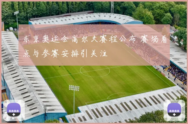 东京奥运会高尔夫赛程公布 赛场看点与参赛安排引关注