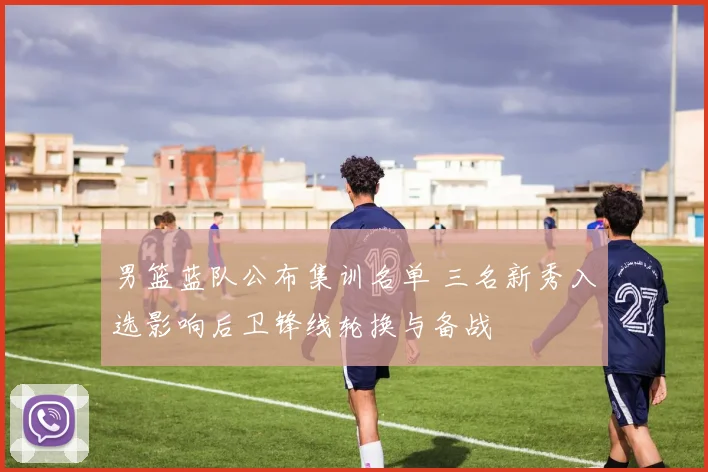 男篮蓝队公布集训名单 三名新秀入选影响后卫锋线轮换与备战
