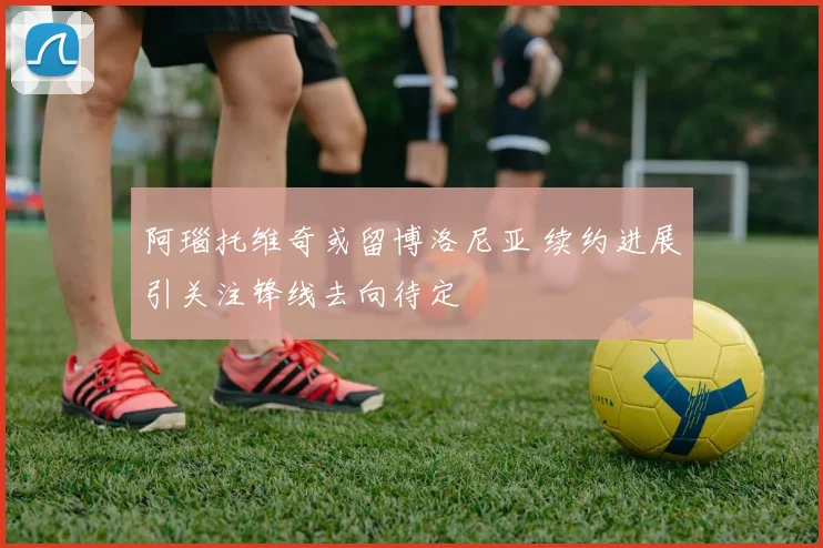 阿瑙托维奇或留博洛尼亚 续约进展引关注锋线去向待定