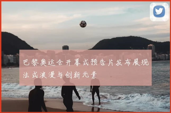 巴黎奥运会开幕式预告片发布展现法式浪漫与创新元素