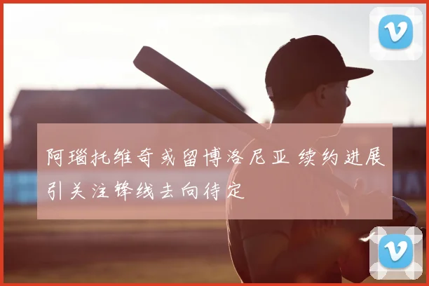 阿瑙托维奇或留博洛尼亚 续约进展引关注锋线去向待定