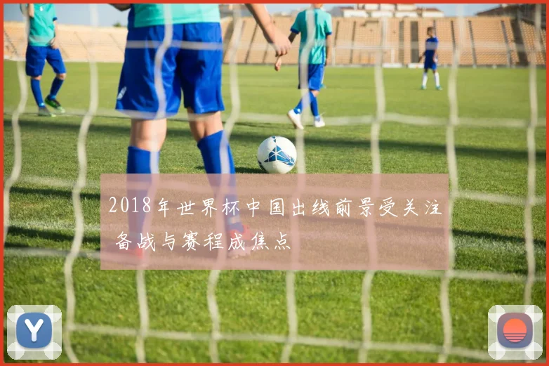 2018年世界杯中国出线前景受关注 备战与赛程成焦点