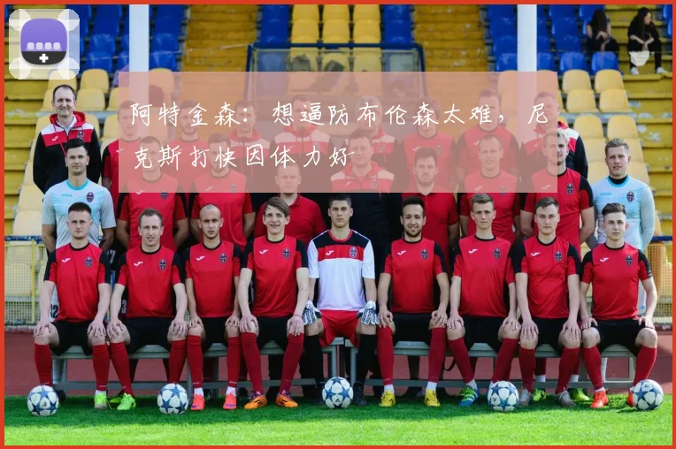 阿特金森：想逼防布伦森太难，尼克斯打快因体力好