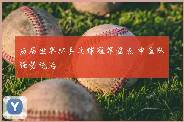 历届世界杯乒乓球冠军盘点 中国队强势统治
