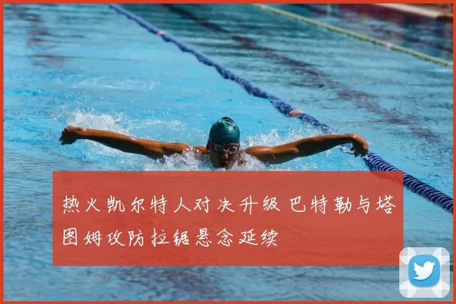 热火凯尔特人对决升级 巴特勒与塔图姆攻防拉锯悬念延续