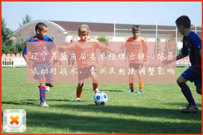 辽宁男篮历届名单梳理出核心球员流动对战术、青训及轮换调整影响
