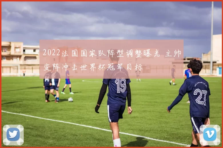 2022法国国家队阵型调整曝光 主帅变阵冲击世界杯冠军目标