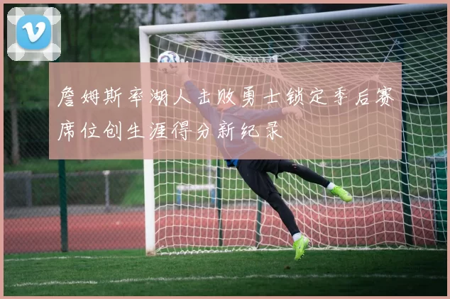 詹姆斯率湖人击败勇士锁定季后赛席位创生涯得分新纪录