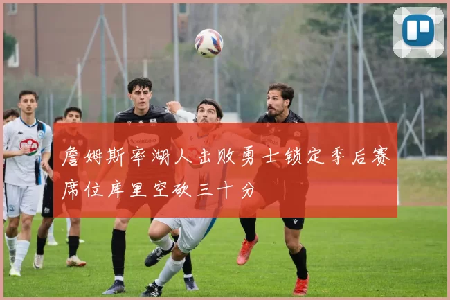 詹姆斯率湖人击败勇士锁定季后赛席位库里空砍三十分