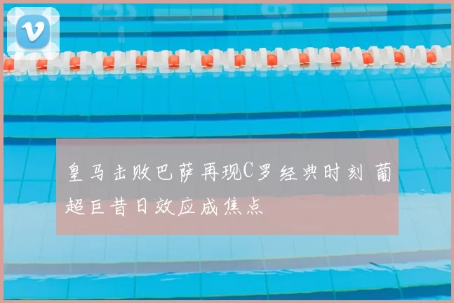 皇马击败巴萨再现C罗经典时刻 葡超巨昔日效应成焦点