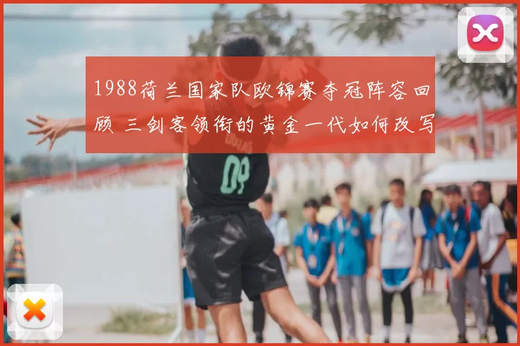 1988荷兰国家队欧锦赛夺冠阵容回顾 三剑客领衔的黄金一代如何改写欧洲足坛
