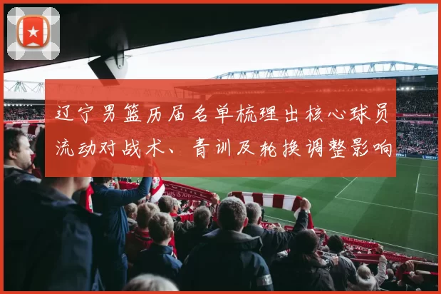 辽宁男篮历届名单梳理出核心球员流动对战术、青训及轮换调整影响