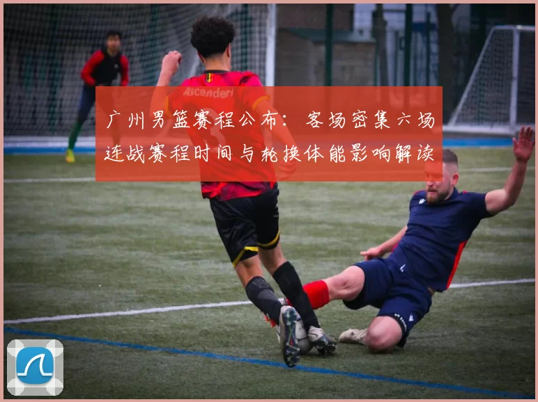 广州男篮赛程公布:客场密集六场连战赛程时间与轮换体能影响解读