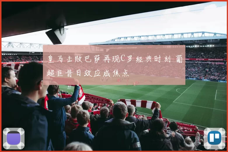 皇马击败巴萨再现C罗经典时刻 葡超巨昔日效应成焦点