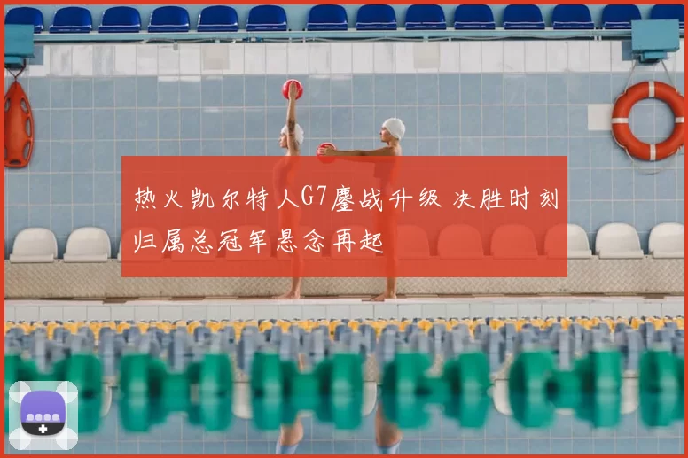 热火凯尔特人G7鏖战升级 决胜时刻归属总冠军悬念再起
