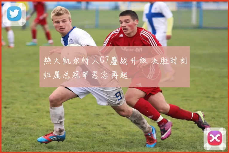 热火凯尔特人G7鏖战升级 决胜时刻归属总冠军悬念再起