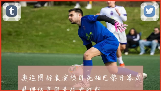 奥运图标表演项目亮相巴黎开幕式展现体育符号视觉创新