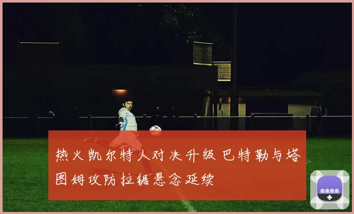 热火凯尔特人对决升级 巴特勒与塔图姆攻防拉锯悬念延续