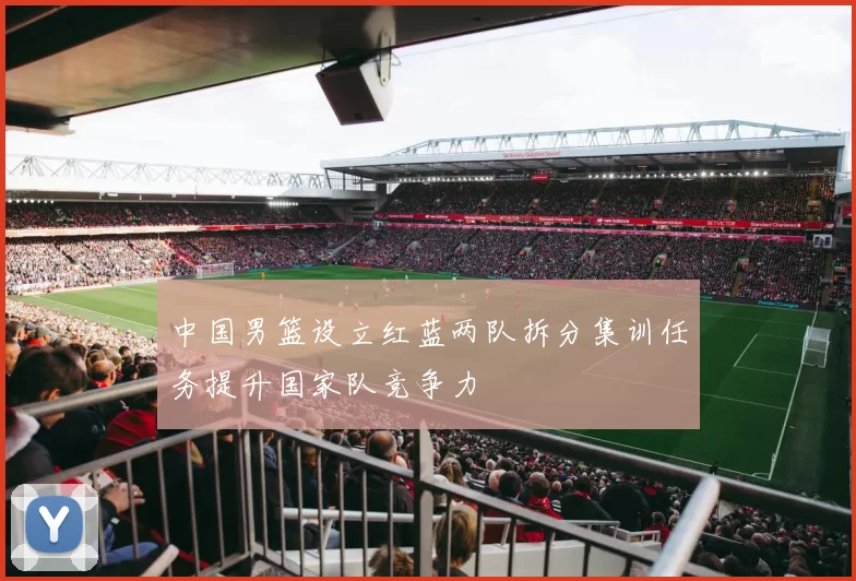 中国男篮设立红蓝两队拆分集训任务提升国家队竞争力