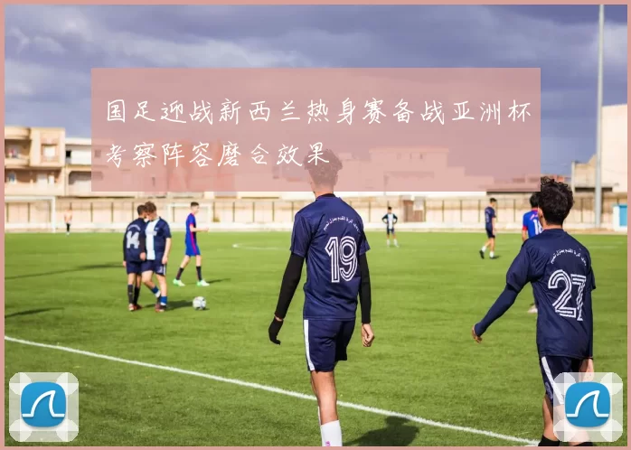 国足迎战新西兰热身赛备战亚洲杯考察阵容磨合效果