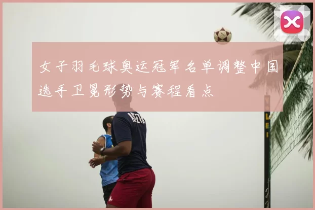 女子羽毛球奥运冠军名单调整中国选手卫冕形势与赛程看点