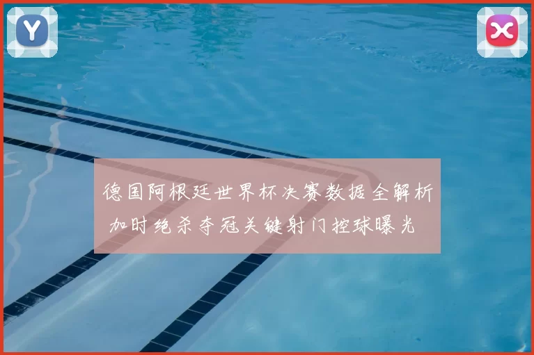 德国阿根廷世界杯决赛数据全解析 加时绝杀夺冠关键射门控球曝光