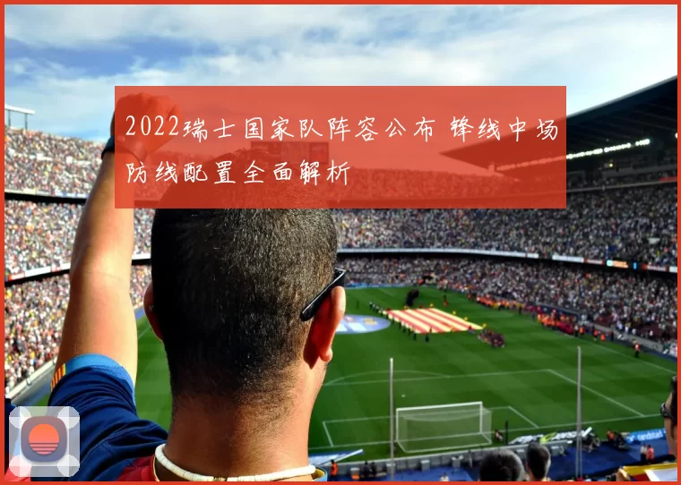 2022瑞士国家队阵容公布 锋线中场防线配置全面解析