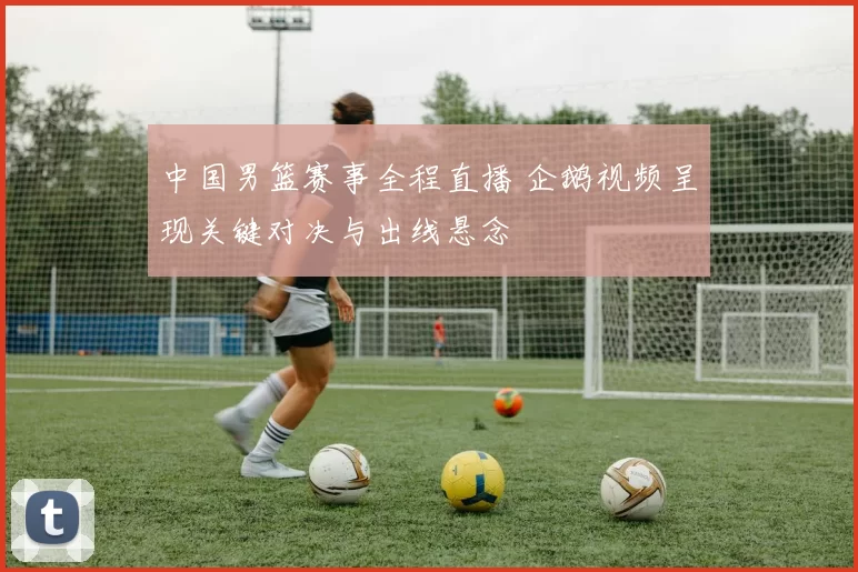中国男篮赛事全程直播 企鹅视频呈现关键对决与出线悬念