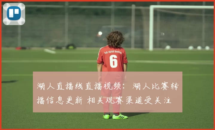 湖人直播线直播视频：湖人比赛转播信息更新 相关观赛渠道受关注