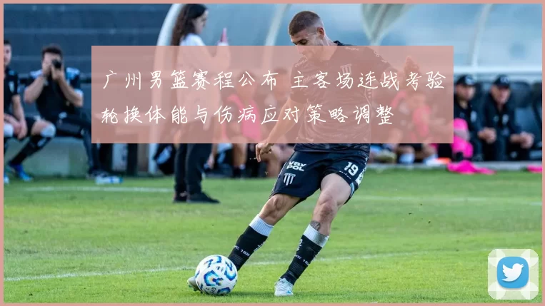 广州男篮赛程公布 主客场连战考验轮换体能与伤病应对策略调整