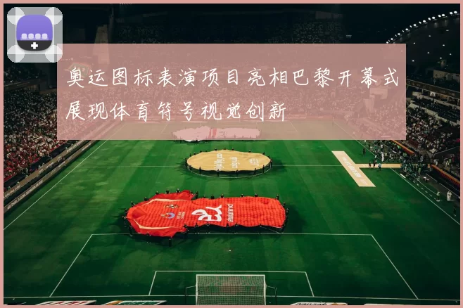 奥运图标表演项目亮相巴黎开幕式展现体育符号视觉创新